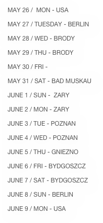 MAY 26 /  MON - USA

MAY 27 / TUESDAY - BERLIN

MAY 28 / WED - BRODY

MAY 29 / THU - BRODY

MAY 30 / FRI - 

MAY 31 / SAT - BAD MUSKAU

JUNE 1 / SUN -  ZARY

JUNE 2 / MON - ZARY 

JUNE 3 / TUE - POZNAN

JUNE 4 / WED - POZNAN

JUNE 5 / THU - GNIEZNO

JUNE 6 / FRI - BYDGOSZCZ

JUNE 7 / SAT - BYDGOSZCZ

JUNE 8 / SUN - BERLIN

JUNE 9 / MON - USA

