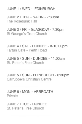DEVELOPING SCHEDULE
MAY 30 / MON - TRAVEL
MAY 31 / TUE - TRAVEL
JUNE 1 / WED - EDINBURGH
JUNE 2 / THU - NAIRN - 7:30pm
The Rosebank Hall
JUNE 3 / FRI - GLASGOW - 7:30pm
St George’s-Tron Church
www.thetron.org
JUNE 4 / SAT - DUNDEE - 8-10:00pm
Tartan Cafe - Perth Road
JUNE 5 / SUN - DUNDEE - 11:00am
St. Peter’s Free Church
www.stpeters-dundee.org.uk
JUNE 5 / SUN - EDINBURGH - 6:30pm
Carrubbers Christian Centre
www.carrubbers.org
JUNE 6 / MON - ARBROATH
Private
JUNE 7 / TUE - DUNDEE
St. Peter’s Free Church
www.stpeters-dundee.org.uk
JUNE 8 / WED - TRAVEL