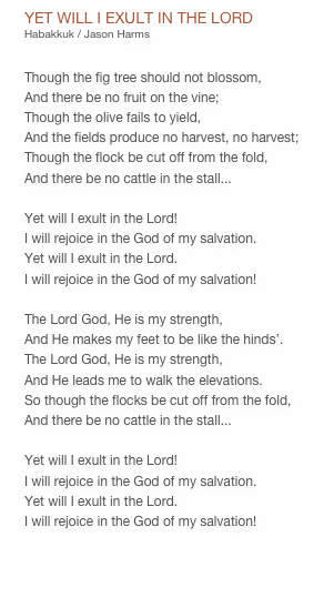 YET WILL I EXULT IN THE LORD
Habakkuk / Jason Harms


Though the fig tree should not blossom,
And there be no fruit on the vine;
Though the olive fails to yield,
And the fields produce no harvest, no harvest;
Though the flock be cut off from the fold,
And there be no cattle in the stall...

Yet will I exult in the Lord!
I will rejoice in the God of my salvation.
Yet will I exult in the Lord.
I will rejoice in the God of my salvation!

The Lord God, He is my strength,
And He makes my feet to be like the hinds’.
The Lord God, He is my strength,
And He leads me to walk the elevations.
So though the flocks be cut off from the fold,
And there be no cattle in the stall...

Yet will I exult in the Lord!
I will rejoice in the God of my salvation.
Yet will I exult in the Lord.
I will rejoice in the God of my salvation!

PDF CHART


