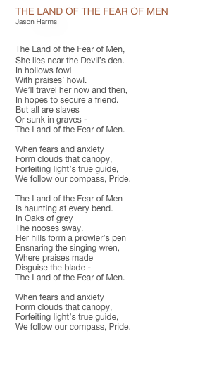 THE LAND OF THE FEAR OF MEN
Jason Harms


The Land of the Fear of Men,
She lies near the Devil’s den.
In hollows fowl
With praises’ howl.
We’ll travel her now and then,
In hopes to secure a friend.
But all are slaves
Or sunk in graves -
The Land of the Fear of Men.

When fears and anxiety
Form clouds that canopy,
Forfeiting light’s true guide,
We follow our compass, Pride.

The Land of the Fear of Men
Is haunting at every bend.
In Oaks of grey
The nooses sway.
Her hills form a prowler’s pen
Ensnaring the singing wren,
Where praises made
Disguise the blade -
The Land of the Fear of Men.

When fears and anxiety
Form clouds that canopy,
Forfeiting light’s true guide,
We follow our compass, Pride.

PDF CHART


