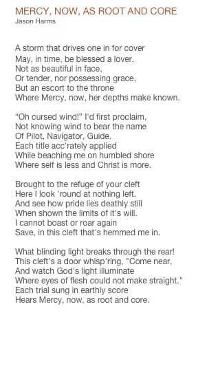 MERCY, NOW, AS ROOT AND CORE
Jason Harms


A storm that drives one in for cover
May, in time, be blessed a lover.
Not as beautiful in face, 
Or tender, nor possessing grace,
But an escort to the throne
Where Mercy, now, her depths make known.

“Oh cursed wind!” I'd first proclaim,
Not knowing wind to bear the name
Of Pilot, Navigator, Guide.
Each title acc'rately applied
While beaching me on humbled shore
Where self is less and Christ is more.

Brought to the refuge of your cleft
Here I look 'round at nothing left.
And see how pride lies deathly still
When shown the limits of it's will.
I cannot boast or roar again
Save, in this cleft that's hemmed me in.

What blinding light breaks through the rear!
This cleft's a door whisp'ring, "Come near,
And watch God's light illuminate
Where eyes of flesh could not make straight."
Each trial sung in earthly score
Hears Mercy, now, as root and core.

PDF CHART


