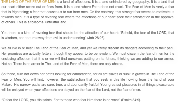 THE LAND OF THE FEAR OF MEN is a land of affections. It is a land unhindered by geography. It is a land that our heart either seeks out or flees from. It is a land where Faith does not dwell. The Fear of Men is rarely a fear that is frightening; a fear that causes us to run from men. On the contrary, this strange fear seems to motivate us towards men. It is a type of revering fear where the affections of our heart seek their satisfaction in the approval of others. This is a toilsome, unfruitful land. 

Yet, there is a kind of revering fear that should be the affection of our heart: “Behold, the fear of the LORD, that is wisdom, and to turn away from evil is understanding” (Job 28:28). 

We all live in or near The Land of the Fear of Men, and yet we rarely discern its dangers according to their peril. Her promises are actually fetters, though they appear to be benevolent. We must discern the fear of men for the enslaving affection that it is or we will find ourselves putting on its fetters, thinking we are adding to our armor. Not so. There is no armor in The Land of the Fear of Men, there are only chains.

So friend, turn not down her paths looking for camaraderie, for all are slaves or sunk in graves in The Land of the Fear of Men. You will find, however, the satisfaction that you seek in this life flowing from the hand of your Maker.  His narrow paths are sure, true, and abundantly fruitful! Your greatest pleasures in all things pleasurable will be enjoyed when your affections are stayed on the fear of the Lord, not the fear of men.

“O fear the LORD, you His saints; For to those who fear Him there is no want” (Psalm 34:9).