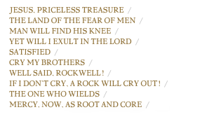 Jesus, Priceless Treasure  / chart
The Land of the Fear of Men  / chart
Man Will Find His Knee  / chart
Yet Will I Exult in the Lord  / chart
Satisfied  / chart
Cry My Brothers  / chart
Well Said, Rockwell!  / chart
If I Don’t Cry, A Rock Will Cry Out!  / chart
The One Who Wields  / chart
Mercy, Now, as Root and Core  / chart
complete lyrics