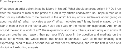 From the preface:

What does an artist delight in as he labors in his art? What should an artist delight in? Do I run after the praises of man or the praise of God in my artistic endeavors? Do I hope in man or in God for my satisfaction to be realized in the arts? Are my artistic endeavors about giving or about receiving? What motivates a work? What motivates me? Is my heart enslaved by the fear of man or free in the fear of God? Do I seek God or the market for inspiration? Am I or art or God the end in a work of art? These questions, and many others, are not unique to artists. If you can breathe and reason, then put your life’s labor in the question and meditate on the Bible for a while, the whole Bible. But artists in particular, with all of our creating and expressing, need to take a serious look at own heart’s affections, and I’m the first in need of a disciplined, exhorting analysis.