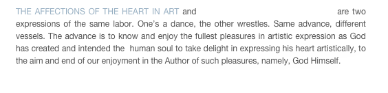 THE AFFECTIONS OF THE HEART IN ART and THE LAND OF THE FEAR OF MEN are two expressions of the same labor. One’s a dance, the other wrestles. Same advance, different vessels. The advance is to know and enjoy the fullest pleasures in artistic expression as God has created and intended the  human soul to take delight in expressing his heart artistically, to the aim and end of our enjoyment in the Author of such pleasures, namely, God Himself.